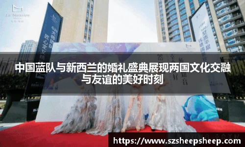 中国蓝队与新西兰的婚礼盛典展现两国文化交融与友谊的美好时刻